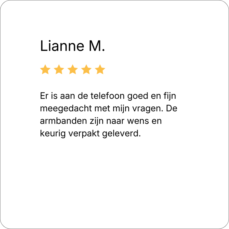 review: Er is aan de telefoon goed en fijn meegedacht met mijn vragen. De armbanden zijn naar wens en keurig verpakt geleverd.