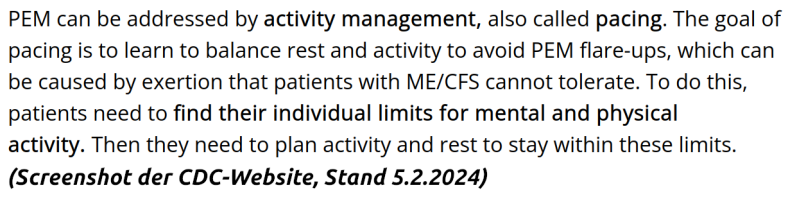 Empfehlung des CDC (Stand 5.2.2024): PEM can be addressed by activity management, also called pacing. The goal of pacing is to learn to balance rest and activity to avoid PEM flare-ups, which can be caused by exertion that patients with ME/CFS cannot tole