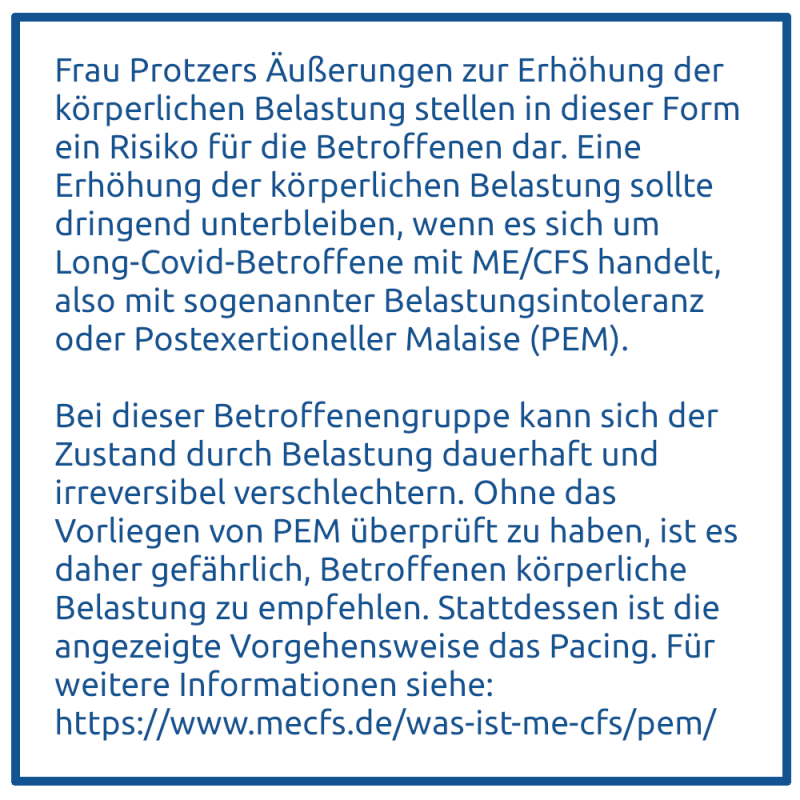 Frau Protzers Äußerungen zur Erhöhung der körperlichen Belastung stellen in dieser Form ein Risiko für die Betroffenen dar. Eine Erhöhung der körperlichen Belastung sollte dringend unterbleiben, wenn es sich um Long-Covid-Betroffene mit ME/CFS handelt, al