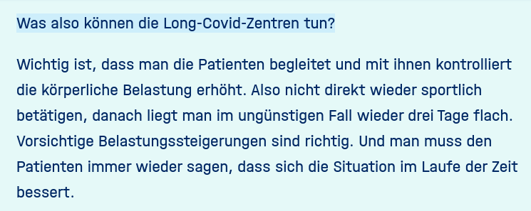 Frage: Was also können die Long-Covid-Zentren tun?  Protzer: Wichtig ist, dass man die Patienten begleitet und mit ihnen kontrolliert die körperliche Belastung erhöht. [...] Vorsichtige Belastungssteigerungen sind richtig.
