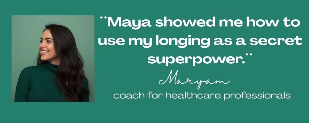 Maya Frost´s client testimonial from Maryam, quote:: ¨Maya showed me how to use my longing as a secret superpower.¨ coach for healthcare professionals
