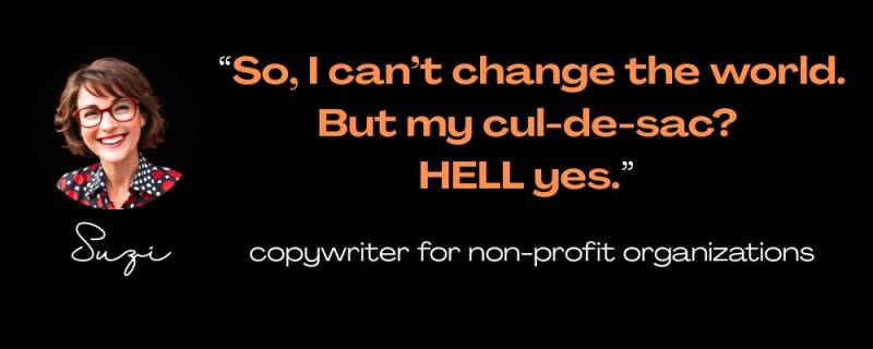 Maya Frost;´s client, Suzi: ¨So, I can´t change the world. But my cul-de=sac? HELL yes." copywriter for non-profit organizations