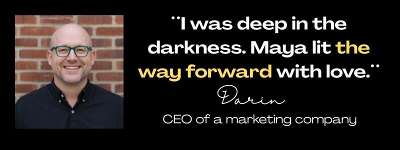 Client testimonials from Darin, CEO of a marketing company: "I was deep in the darkness. Maya lit the way forward with love.: 