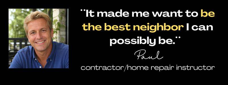 Client testimonials from Paul, contractor.home repair instructor: :It made me want to be the best neighbor I can possibly be.: