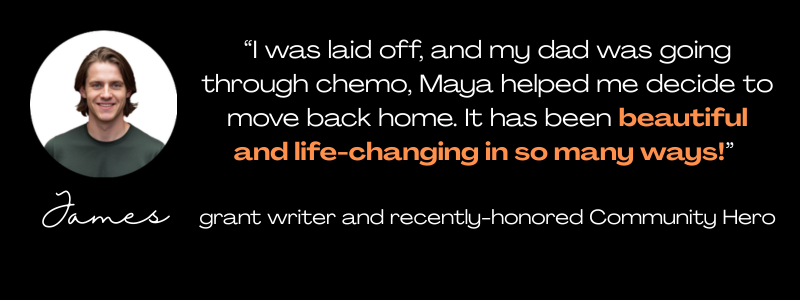 round photo of a young man in a green t-shirt, with the name James below it, and a quote: "I was laid off, and my dad was going through chemo. Maya helped me decide to move back home. It has been beautiful and life-changing in so many ways!" grant writer 