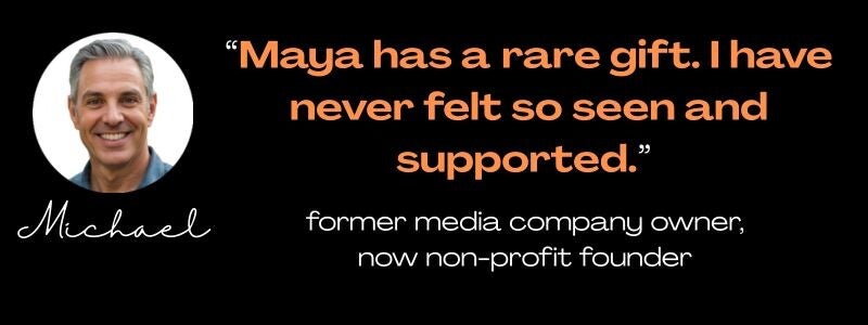 Maya Frost's Collapse Companioning client Michael: Maya has a rare gift. I have never felt so seen and supported." former media company owner, now non-profit founder