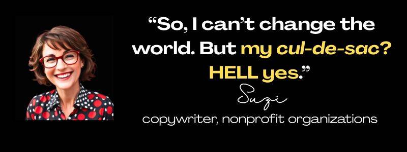 Client testimonials from Suzi, copywriter for nonprofit organizations: "So, I can't change the world. But my cul-de-sac? HELL yes."