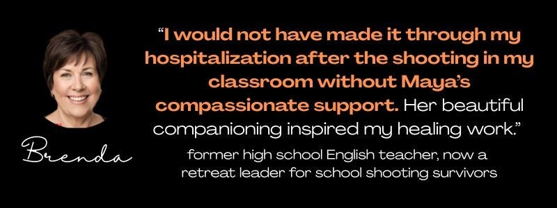 round photo of smiling white woman, named Brenda, and the quote: "I would not have made it through my hospitalization after the shooting in my classroom without Maya's compassionate support and beautiful companioning." former high school English teacher