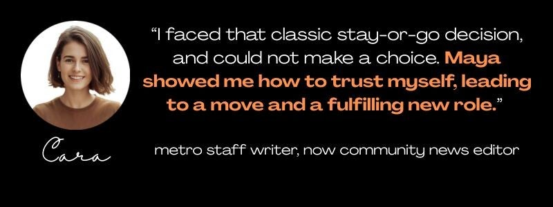 round photo of a smiling woman, age 30, named Cara, and a quote: "I faced that classic stay-or-go decision, and could not make a choice. Maya showed me how to trust myself, leading to a move and a fulfilling new role." metro staff writer/community editor