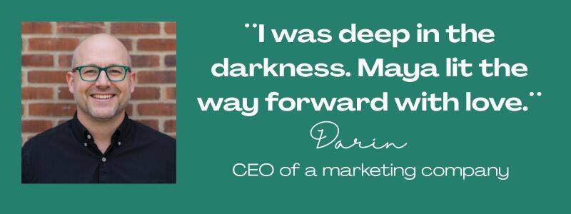 Maya Frost´s client testimonial from Darin, quote: ¨I was deep in the darkneww. Maya lit the way forward with love.¨ CEO of a marketing company