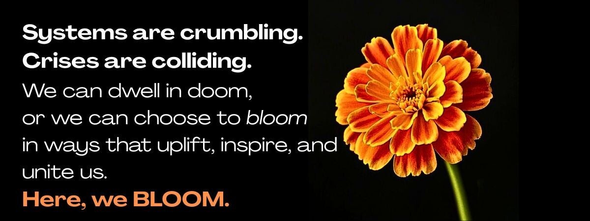 Graphic with white and orange text on black background Systems are crumbling. Crises are colliding. We can linger in doom, or we can choose to BLOOM in ways that uplift, inspire, and unite us. Doom...or BLOOM. YOU get to choose.