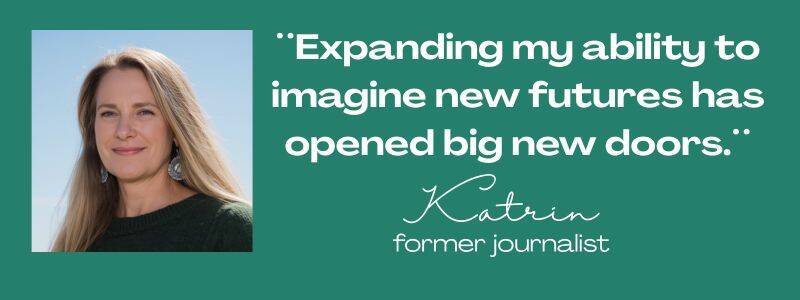 Maya Frost´s client testimonial from Katrin, quote: ¨Expanding my ability to imagine new futures has opened big new doors..¨ former journalist