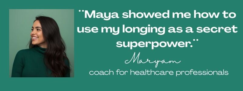 Maya Frost´s client testimonial from Maryam, quote:: ¨Maya showed me how to use my longing as a secret superpower.¨ coach for healthcare professionals