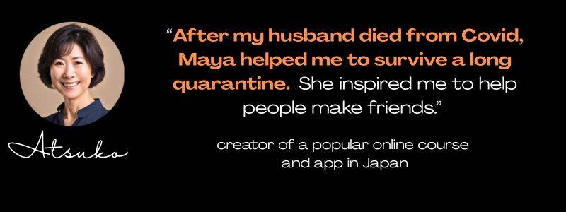 round photo of a Japanese woman, name Atsuko, quote: "After my husband died from Covid, Maya helped me to survive a long quarantine. She inspired me to help people make friends." creator of a popular online course and app in Japan