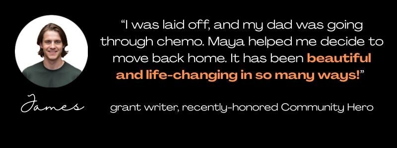 round photo of a young man in a green t-shirt, with the name James below it, and a quote: "I was laid off, and my dad was going through chemo. Maya helped me decide to move back home. It has been beautiful and life-changing in so many ways!" grant writer 