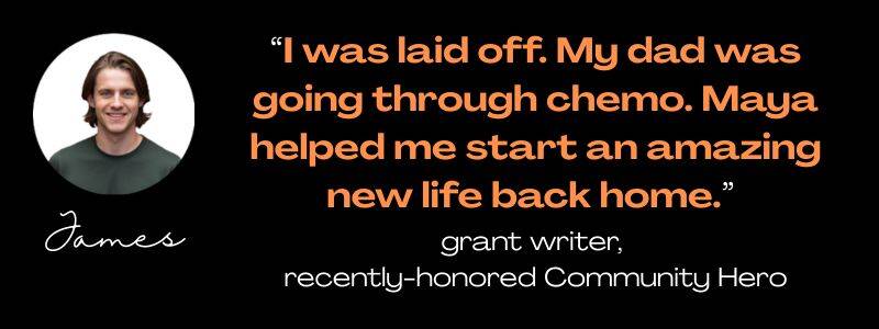 photo of James, medium brown hair, wearing a green t-shirt, named James: Ï was laid off. My dad was going through chemo. Maya helped me start an amazing new life back homd."grant writer, recently-honore Community Hero