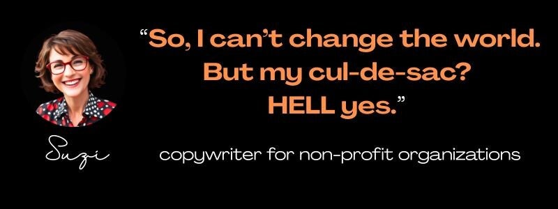 Maya Frost's Collapse Companioning client Suzi: "So, I can't change the world. But my cul-de-sac? HELL yes.."  copywriter for non-profit organizations