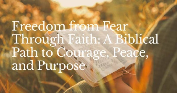 Freedom from Fear Through Faith: A Biblical Path to Courage, Peace, and Purpose