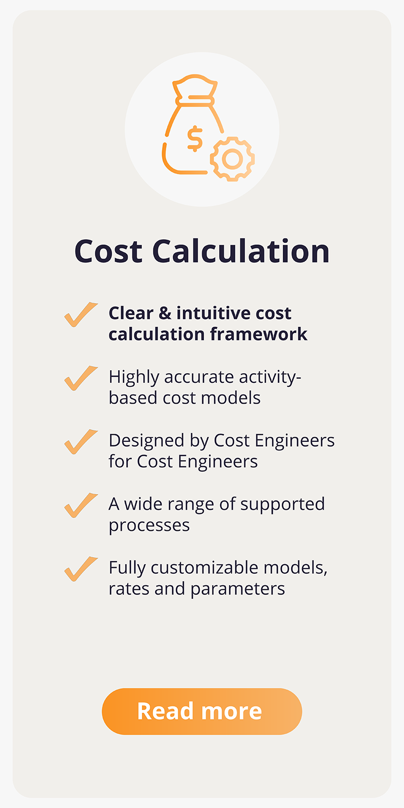 Cost Calculation. Clear & intuitive framework. Highly accurate activity-based cost models. Designed by Cost Engineers for Cost Engineers. A wide range of supported processes. Fully customizable models, rates and parameter. Read more.