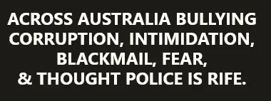 ACROSS AUSTRALIA BULLYING CORRUPTION, INTIMIDATION, BLACKMAIL, FEAR, & THOUGHT POLICE IS RIFE.