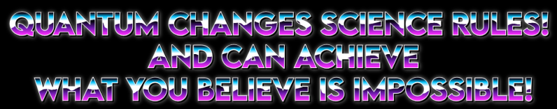 QUANTUM CHANGES SCIENCE RULES! - AND CAN ACHIEVE WHAT YOU BELIEVE IS IMPOSSIBLE!