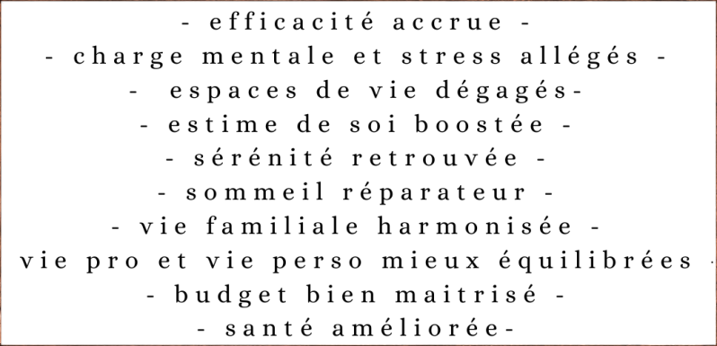 efficacité accrue, charge mentale et stress allégés, espaces de vie dégagés, estime de soi boostée, sérénité retrouvée, sommeil réparateur, vie familiale harmonisée, vie pro et vie perso mieux équilibrées, budget bien maitrisé, santé améliorée
