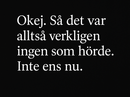 Svartvit bild med citatet: "Okej. Så det var alltså verkligen ingen som hörde. Inte ens nu." i vit serif-text centrerad mot svart bakgrund. Enkel och känslomässigt stark design.