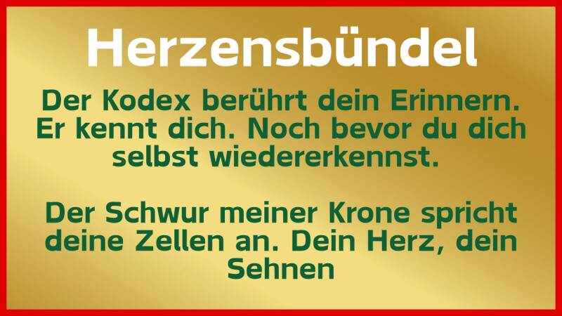 Herzensbündel: Der Kodex berührt dein Erinnern. Er kennt dich. Noch bevor du dich selbst wiedererkennst.   Der Schwur meiner Krone spricht deine Zellen an. Dein Herz, dein Sehnen