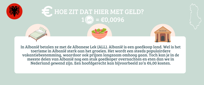 In Albanie betalen ze met de Albanese Lek. Albanië is een goedkoop land. Een hoofdgerecht kan bijvoorbeeld zo'n €6,00 kosten in een restaurant..