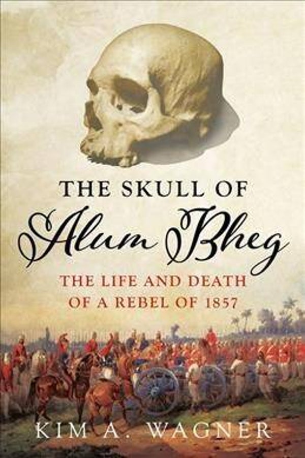 Skull of Alum Bheg : The Life and Death of a Rebel of 1857 by Kim A. Wagner