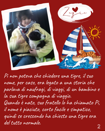 Pi non poteva che chiedere una tigre, il suo nome, per caso, era legato a una storia che parlava di naufragi, di viaggi, di un bambino e la sua tigre compagna di viaggio. Quando è nato, suo fratello lo ha chiamato Pi, il nome è piaciuto, corto facile