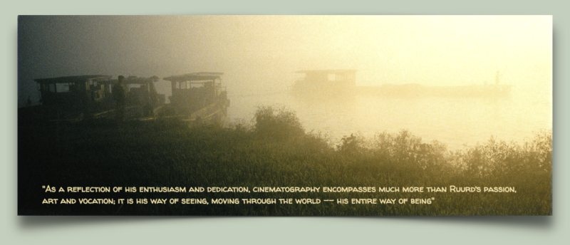 As a reflection of his enthusiasm and dedication, cinematography encompasses much more than Ruurd’s passion, art and vocation; it is his way of seeing, moving through the world -- his entire way of being.